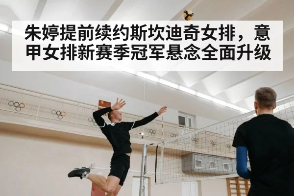 朱婷提前续约斯坎迪奇女排，意甲女排新赛季冠军悬念全面升级