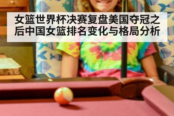 女篮世界杯决赛复盘美国夺冠之后中国女篮排名变化与格局分析